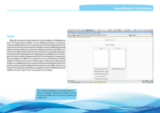 Χρήση Moodle στη διδασκαλία




Ομάδες
    Μία από τις σημαντικότερες δυνατότητες που διαθέτει το Moodle είναι
αυτή της δημιουργίας ομάδων. Σε ένα μάθημα μπορούμε να δημιουρ-
γήσουμε ομάδες χρηστών είτε για λόγους ευκολότερης διαχείρισης είτε
για λόγους συνεργατικής εργασίας. Δηλαδή, αν σε ένα μάθημα έχουμε 90
μαθητές και 3 εκπαιδευτές, μπορούμε να δημιουργήσουμε 3 ομάδες των 3
ατόμων και κάθε εκπαιδευτής να είναι υπεύθυνος για μία ομάδα. Αμέσως ο
φόρτος εργασίας διαμερίζεται και η διαχείριση του μαθήματος γίνεται σα-
φώς πιο εύκολη, καθώς υπάρχει και η δυνατότητα οι χρήστες της μιας ομά-
δας να μη βλέπουν καθόλου τους χρήστες (και τις υποβολές) της άλλης
ομάδας. Ο άλλος λόγος για τον οποίο μπορεί να θέλουμε τη δημιουργία
ομάδων στο μάθημά μας είναι να έχουμε δημιουργήσει δραστηριότητες
κατά τις οποίες οι χρήστες θα πρέπει να εργαστούν σε ομάδες. Σε αυτή την
περίπτωση μπορούμε να επιλέξουμε οι χρήστες (και οι υποβολές) της μιας
ομάδας να είναι ορατοί από τους χρήστες της άλλης.




                                     Για να δημιουργήσουμε μία ομάδα κάνουμε
                                     κλικ στο πλήκτρο «Δημιουργία ομάδας» και στη
                                     συνέχεια προσθέτουμε σε αυτή τους χρήστες που
                                     επιθυμούμε




                                                                                     Εισαγωγή ΕΛΛΑΚ στην Εκπαίδευση | Σελίδα 39
 
