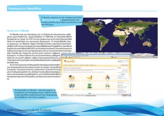 Eισαγωγή στο OpenOffice


                                     To Moodle, σύμφωνα με την επίσημη ιστοσελίδα
                                     (http://www.moodle.org), χρησιμοποιείται από
                                     δεκάδες χιλιάδες οργανισμούς και ιδιώτες σε πάνω
                                     από 200 χώρες


Γενικά για το Moodle
    Το Moodle είναι μια πλατφόρμα για τη διεξαγωγή ηλεκτρονικών μαθη-
μάτων μέσω διαδικτύου. Δημιουργήθηκε το 1999 από τον Αυστραλό Martin
Dougiamas ως τμήμα του PhD του και σύμφωνα με αυτόν έχει δημιουργηθεί
πάνω στη φιλοσοφία του κοινωνικού δομητισμού. Το όνομα Moodle είναι
το ακρώνυμο του Modular Object-Oriented Dynamic Learning Environment
(Αρθρωτό Αντικειμενοστραφές Δυναμικό Μαθησιακό Περιβάλλον). Διατίθεται
δωρεάν κάτω από άδεια GNU/GPL ως ελεύθερο λογισμικό / λογισμικό ανοικτού
κώδικα και μπορείτε να το μεταφορτώσετε και να το εγκαταστήσετε από εδώ:
http://moodle.org. Πρόκειται για ένα πολύ ευέλικτο, αρθρωτό
λογισμικό, το οποίο ενδείκνυται για εξ αποστάσεως μαθήματα,
αλλά και για μεικτή μάθηση, καθώς συχνά χρησιμοποιείται ως
υποστηρικτικότηςεκπαιδευτικήςδιαδικασίαςσεόλεςτιςβαθμίδες
εκπαίδευσης.
    Αυτή τη στιγμή είναι η πιο δημοφιλής πλατφόρμα τηλεκπαίδευ-
σης και χρησιμοποιείται ευρέως σε όλο τον κόσμο. Ως ελεύθερο
λογισμικό / λογισμικό ανοικτού κώδικα δίνει τη δυνατότητα όχι
μόνο της δωρεάν χρήσης του, αλλά και της ελεύθερης προσαρμο-
γής του στις ανάγκες του κάθε χρήστη, γι’ αυτό άλλωστε διατίθεται
σε περισσότερες από 78 γλώσσες, μεταξύ αυτών και στην ελληνι-
κή.




        Η ιστοσελίδα του Moodle – από εδώ μπορείτε να
        κατεβάσετε την πλατφόρμα αυτή, να βρείτε εκατο-
        ντάδες πρόσθετα, καθώς και πολύτιμες πληροφορίες
        και βοηθήματα από άλλους χρήστες




Σελίδα 4 | Εισαγωγή ΕΛΛΑΚ στην Εκπαίδευση
 