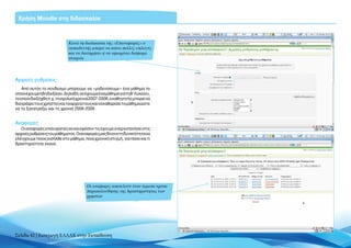 Χρήση Moodle στη διδασκαλία



                             Κατά τη διαδικασία της «Επαναφοράς» ο
                             εκπαιδευτής μπορεί να κάνει πολλές επιλογές
                             και να διατηρήσει ή να αφαιρέσει διάφορα
                             στοιχεία




Αρχικές ρυθμίσεις
    Από αυτόν το σύνδεσμο μπορούμε να «μηδενίσουμε» ένα μάθημα το
οποίο έχουμε ήδη διεξάγει. Δηλαδή, αν έχουμε ένα μάθημα για τη Β’ Λυκείου,
το οποίο διεξήχθη π.χ. τη σχολική χρονιά 2007-2008, ο καθηγητής μπορεί να
διαγράψει τους χρήστες και τα αρχεία τους και να καθαρίσει το μάθημα ώστε
να το ξανατρέξει και τη χρονιά 2008-2009.


Αναφορές
   Οι αναφορές είναι ορατές αν και εφόσον τις έχουμε ενεργοποιήσει στις
αρχικές ρυθμίσεις του μαθήματος. Οι αναφορές μας δίνουν τη δυνατότητα να
ελέγχουμε ποιος εισήλθε στο μάθημα, ποια χρονική στιγμή, για πόσο και τι
δραστηριότητα έκανε.




                                       Οι αναφορές αποτελούν έναν έμμεσο τρόπο
                                       παρακολούθησης της δραστηριότητας των
                                       χρηστών




Σελίδα 42 | Εισαγωγή ΕΛΛΑΚ στην Εκπαίδευση
 