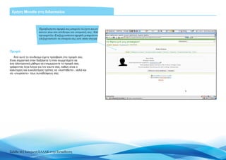 Χρήση Moodle στη διδασκαλία



                      Πρόσβαση στο προφίλ σας μπορείτε να έχετε και αν
                      κάνετε κλικ στο σύνδεσμο του ονόματός σας. Από
                      την καρτέλα «Επεξεργασία του προφίλ» μπορείτε να
                      επεξεργαστείτε τα στοιχεία σας ανά πάσα στιγμή



Προφίλ
   Από αυτό το σύνδεσμο έχετε πρόσβαση στο προφίλ σας.
Είναι σημαντικό όταν διεξάγετε ή όταν συμμετέχετε σε
ένα ηλεκτρονικό μάθημα να ενημερώνετε το προφίλ σας,
γράφοντας λίγα λόγια για τον εαυτό σας, καθώς είναι ο
καλύτερος και ευκολότερος τρόπος να «συστηθείτε», αλλά και
να «γνωρίσετε» τους συναδέλφους σας.




Σελίδα 44 | Εισαγωγή ΕΛΛΑΚ στην Εκπαίδευση
 