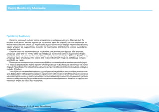 Χρήση Moodle στη διδασκαλία




Πρόσθετες Συμβουλές
    Κατά την εισαγωγή εικόνας πρέπει απαραίτητα να γράψουμε κάτι στο Alternate text. Το
κείμενο αυτό πρέπει να είναι σχετικό με την εικόνα, αφού θα εμφανίζεται όταν περάσουμε το
ποντίκι πάνω από την εικόνα. Σε περιπτώσεις αργών συνδέσεων υπάρχει περίπτωση οι εικόνες
να μην μπορούν να εμφανιστούν. Σε αυτές τις περιπτώσεις στη θέση της εικόνας εμφανίζεται
το alternate text.
    Όταν θέλουμε να τροποποιήσουμε το μέγεθος μιας εικόνας που έχουμε ήδη φορτώσει,
μπορούμε μέσα από τον HTML editor να επιλέξουμε την εικόνα ώστε να εμφανιστούν λαβές
στο πλαίσιό της και με το ποντίκι να πιάσουμε και να σύρουμε αυτή που θέλουμε. Εναλλακτικά
μπορούμε αφού επιλέξουμε την εικόνα από το εικονίδιο Insert image να αλλάξουμε τις τιμές
στο Width και Height.
    Προκειμένου να εργαστούμε μέσα στο περιβάλλον του Moodle πρέπει να κάνουμε είσοδο (login).
Για λόγους ασφαλείας θα πρέπει εφόσον ολοκληρώσουμε τη δουλειά μας να κάνουμε και έξοδο
(logout). Πάνω δεξιά στην οθόνη ή κάτω κάτω στο κέντρο της οθόνης, δίπλα στο όνομά σας, υπάρχει η
ένδειξη (Έξοδος).
    Το περιβάλλον του Moodle είναι ένα αλληλεπιδραστικό περιβάλλον, όπου συνήθως περνάτε στοι-
χεία. Βεβαιωθείτε κάθε φορά που γράφετε ή φορτώνετε κάτι να κάνετε αποθήκευση αλλαγών, αλλά
και να προτιμάτε να κάνετε περιήγηση μέσα στην πλατφόρμα από το μονοπάτι που εμφανίζεται πάνω
πάνω στο μάθημα και σας δείχνει κάθε φορά το σημείο στο οποίο βρίσκεστε. Αποφύγετε τη χρήση των
πλήκτρων Μπρος και Πίσω του περιηγητή.




Σελίδα 46 | Εισαγωγή ΕΛΛΑΚ στην Εκπαίδευση
 