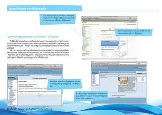 Χρήση Moodle στη διδασκαλία

                                         Για να αλλάξουμε το θέμα, κάνουμε
                                         κλικ στο σύνδεσμο «Θέματα» και στη
                                         συνέχεια στο «Επιλογή θέματος»




                                                                                                                    Κάνουμε κλικ στο κουμπί αυτό για να
                                                                                                                    γίνει εφαρμογή του θέματος

Τροποποίηση εμφάνισης του Moodle – τα Θέματα
   Το Moodle προσφέρει ευελιξία ακόμη και στην εμφάνισή του. Με την υπο-
στήριξη θεμάτων, μπορούμε να δώσουμε μια εντυπωσιακή εμφάνιση στην
ιστοτοποθεσία μας – ακόμη και να έχουμε διαφορετική εμφάνιση σε κάθε
μάθημα!
   Με την εγκατάσταση του Moodle αυτόματα εγκαθίσταται και ένας αριθμός
από θέματα. Τα θέματα αυτά μπορούμε να τα επιλέξουμε από το σύνδεσμο
«Θέματα»και«Επιλογήθέματος».Θαεμφανιστούνσεμιασελίδαόλαταεγκα-
τεστημένα θέματα που έχουμε στο Moodle μας.




                                                 Κάνουμε κλικ στο «Συνέχεια» για να
                                                 ολοκληρωθεί η εφαρμογή του θέμα-
                                                 τος


                                                                              Το θέμα έχει εφαρμοστεί στο Moodle
                                                                              μας. Πλέον όλες οι σελίδες θα έχουν
                                                                              αυτή την εμφάνιση




Σελίδα 48 | Εισαγωγή ΕΛΛΑΚ στην Εκπαίδευση
 