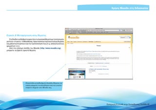 Χρήση Moodle στη διδασκαλία




Εύρεση & Μεταφόρτωση νέου θέματος
    Στο διαδίκτυο θα βρείτε αρκετά εντυπωσιακά θέματα με τα οποία μπο-
ρείτε να «ντύσετε» το Moodle σας. Αρκετά από αυτά είναι εντελώς δωρεάν,
και μάλιστα επιτρέπουν και την τροποποίησή τους (π.χ. αλλαγή εικόνων,
χρωμάτων κ.ά.).
    Από την επίσημη σελίδα του Moodle (http://www.moodle.org)
μπορείτε να βρείτε αρκετά θέματα.




                       Στη σελίδα αυτή θα βρείτε δεκάδες θέματα, τα
                       οποία μπορείτε να κατεβάσετε και να εγκατα-
                       στήσετε δωρεάν στο Moodle σας




                                                                          Εισαγωγή ΕΛΛΑΚ στην Εκπαίδευση | Σελίδα 49
 