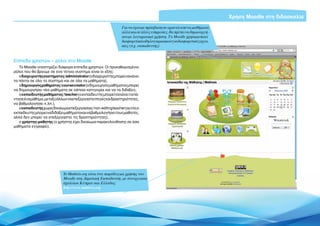 Χρήση Moodle στη διδασκαλία
                                                                 Για να έχουμε πρόσβαση σε αρκετά από τα μαθήματα
                                                                 αλλά και σε άλλες υπηρεσίες, θα πρέπει να δημιουργή-
                                                                 σουμε λογαριασμό χρήστη. Το Moodle χρησιμοποιεί
                                                                 διαφορετικά είδη λογαριασμών για διαφορετικές εργα-
                                                                 σίες (π.χ. εκπαιδευτής)



Επίπεδα χρηστών – ρόλοι στο Moodle
   Το Moodle υποστηρίζει διάφορα επίπεδα χρηστών. Οι προκαθορισμένοι
ρόλοι που θα βρούμε σε ένα τέτοιο σύστημα είναι οι εξής:
   ο διαχειριστής συστήματος / administrator (ο διαχειριστής μπορεί να κάνει
τα πάντα σε όλο το σύστημα και σε όλα τα μαθήματα),
   ο δημιουργός μαθήματος / course creator (ο δημιουργός μαθήματος μπορεί
να δημιουργήσει νέα μαθήματα σε κάποια κατηγορία και να τα διδάξει),
   ο εκπαιδευτής μαθήματος / teacher (ο εκπαιδευτής μπορεί να κάνει τα πά-
ντα σε ένα μάθημα, μεταξύ άλλων να επεξεργαστεί πηγές και δραστηριότητες,
να βαθμολογήσει κ.λπ.),
   ο εκπαιδευτής χωρίς δικαίωμα επεξεργασίας / non-editing teacher (αυτός ο
εκπαιδευτής μπορεί να διδάξει μαθήματα και να βαθμολογήσει τους μαθητές,
αλλά δεν μπορεί να επεξεργαστεί τις δραστηριότητες),
   ο χρήστης-μαθητής (ο χρήστης έχει δικαίωμα παρακολούθησης σε όσα
μαθήματα εγγραφεί).




                              To Mathisis.org είναι ένα παράδειγμα χρήσης του
                              Μoodle στη Δημοτική Εκπαίδευση, με συνεργασία
                              σχολείων Κύπρου και Ελλάδας
                              http://www.mathisis.org




                                                                                                                        Εισαγωγή ΕΛΛΑΚ στην Εκπαίδευση | Σελίδα 5
 