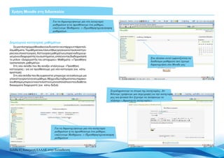 Χρήση Moodle στη διδασκαλία

                                    Για να δημιουργήσουμε μία νέα κατηγορία
                                    μαθημάτων ή να προσθέσουμε ένα μάθημα,
                                    επιλέγουμε Μαθήματα -> Προσθήκη/τροποποίηση
                                    μαθημάτων.



Δημιουργία κατηγορίας μαθημάτων
    Σε μια πλατφόρμα Moodle είναι δυνατόν να υπάρχουν πάρα πολ-
λά μαθήματα. Τα μαθήματα αυτά συνήθως οργανώνονται σε κατηγο-
ρίες και υποκατηγορίες. Κατηγορίες μαθημάτων μπορεί να δημιουρ-
γεί μόνο ο διαχειριστής του συστήματος, επιλέγοντας διαδοχικά από
                                                                                                            Στο πλαίσιο αυτό εμφανίζονται τα
το μπλοκ «Διαχειριστής του ιστοχώρου» Μαθήματα -> Προσθήκη/
                                                                                                            διαθέσιμα μαθήματα που έχουμε
τροποποίηση μαθημάτων.
                                                                                                            δημιουργήσει στο Moodle μας
    Στη νέα σελίδα που θα ανοίξει επιλέγουμε «Προσθήκη
κατηγορίας» για να προσθέσουμε μια νέα κατηγορία (εικ. κάτω
αριστερά).
    Στη νέα σελίδα που θα εμφανιστεί μπορούμε να εισάγουμε μια
υποκατηγορία ή ένα νέο μάθημα. Μέχρι εδώ τα βήματα που παρακο-
λουθήσαμε μπορούν να εκτελεστούν μόνο από κάποιον που διαθέτει
δικαιώματα διαχειριστή (εικ. κάτω δεξιά).

                                                                              Συμπληρώνουμε το όνομα της κατηγορίας. Αν
                                                                              θέλουμε γράφουμε μια περιγραφή για την κατηγορία
                                                                              μας και φυσικά δεν ξεχνάμε να πατήσουμε το
                                                                              πλήκτρο «Δημιουργία κατηγορίας»




                                      Για να δημιουργήσουμε μία νέα κατηγορία
                                      μαθημάτων ή να προσθέσουμε ένα μάθημα,
                                      επιλέγουμε Μαθήματα -> Προσθήκη/τροποποίηση
                                      μαθημάτων



Σελίδα 8 | Εισαγωγή ΕΛΛΑΚ στην Εκπαίδευση
 