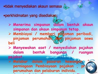  Menerima simpanan dalam bentuk akaun
  simpanan dan akaun simpanan tetap.
 Membiayai / memberi pinjaman peribadi,
  pinjaman perumahan dan pinjaman sewa
beli
 Menyewakan aset / menyediakan pajakan
  dalam     bentuk bangunan / ruangan
pejabat.
 Melabur dalam pasaran kewangan dan
  perniagaan Pembiayaan pajakan , projek
  perumahan dan pelaburan individu.
 