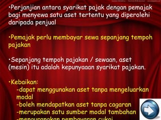 •Perjanjian antara syarikat pajak dengan pemajak
bagi menyewa satu aset tertentu yang diperolehi
daripada penjual

•Pemajak perlu membayar sewa sepanjang tempoh
pajakan

•Sepanjang tempoh pajakan / sewaan, aset
(mesin) itu adalah kepunyaaan syarikat pajakan.

•Kebaikan:
   -dapat menggunakan aset tanpa mengeluarkan
   modal
   -boleh mendapatkan aset tanpa cagaran
   -merupakan satu sumber modal tambahan
 