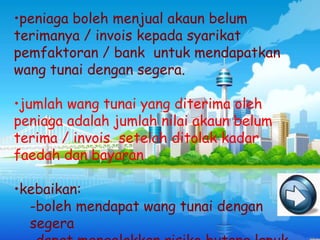 •peniaga boleh menjual akaun belum
terimanya / invois kepada syarikat
pemfaktoran / bank untuk mendapatkan
wang tunai dengan segera.

•jumlah wang tunai yang diterima oleh
peniaga adalah jumlah nilai akaun belum
terima / invois setelah ditolak kadar
faedah dan bayaran

•kebaikan:
  -boleh mendapat wang tunai dengan
  segera
 