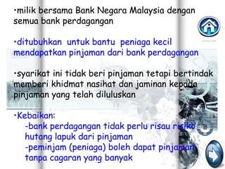 •milik bersama Bank Negara Malaysia dengan
semua bank perdagangan

•ditubuhkan untuk bantu peniaga kecil
mendapatkan pinjaman dari bank perdagangan

•syarikat ini tidak beri pinjaman tetapi bertindak
memberi khidmat nasihat dan jaminan kepada
pinjaman yang telah diluluskan

•Kebaikan:
   -bank perdagangan tidak perlu risau risiko
   hutang lapuk dari pinjaman
   -peminjam (peniaga) boleh dapat pinjaman
   tanpa cagaran yang banyak
 