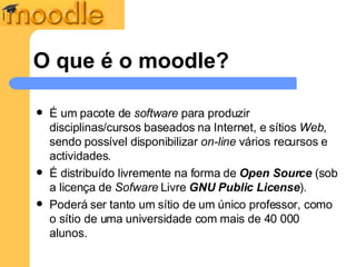 O que é o moodle? É um pacote de  software  para produzir disciplinas/cursos baseados na Internet, e sítios  Web , sendo possível disponibilizar  on-line  vários recursos e actividades. É distribuído livremente na forma de  Open Source  (sob a licença de  Sofware  Livre  GNU Public License ). Poderá ser tanto um sítio de um único professor, como o sítio de uma universidade com mais de 40 000 alunos.  