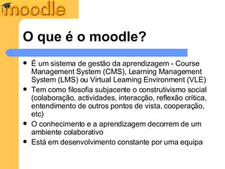 O que é o moodle? É um sistema de gestão da aprendizagem - Course Management System (CMS), Learning Management System (LMS) ou Virtual Learning Environment (VLE)  Tem como filosofia subjacente o construtivismo social ( colaboração, actividades, interacção, reflexão crítica, entendimento de outros pontos de vista, cooperação, etc) O conhecimento e a aprendizagem decorrem de um ambiente colaborativo  Está em desenvolvimento constante por uma equipa 
