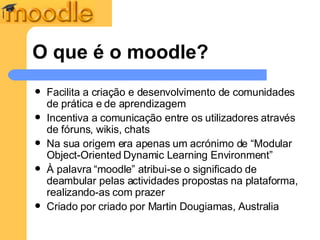 O que é o moodle? Facilita a criação e desenvolvimento de comunidades de prática e de aprendizagem  Incentiva a comunicação entre os utilizadores através de fóruns, wikis, chats Na sua origem era apenas um acrónimo de “ Modular Object-Oriented Dynamic Learning Environment” À palavra “moodle” atribui-se o significado de deambular pelas actividades propostas na plataforma, realizando-as com prazer Criado por  criado por Martin Dougiamas, Australia 