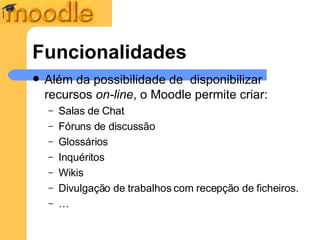 Funcionalidades Além da possibilidade de  disponibilizar recursos  on-line , o Moodle permite criar: Salas de Chat Fóruns de discussão Glossários Inquéritos Wikis Divulgação de trabalhos com recepção de ficheiros. … 