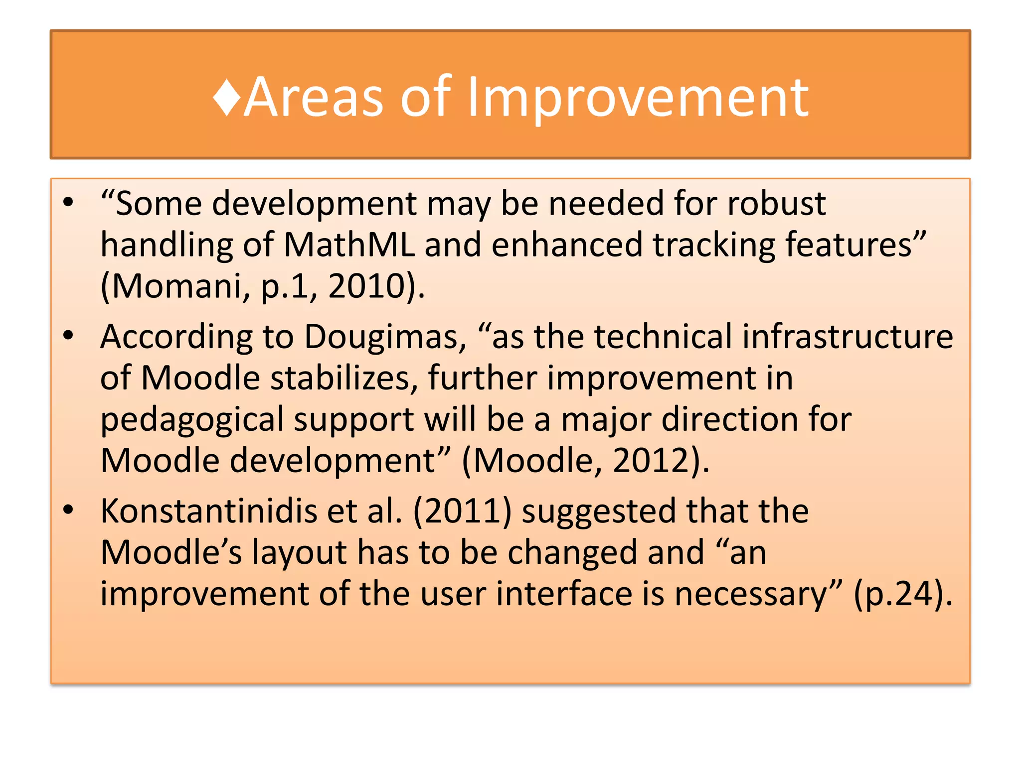 ♦Areas of Improvement
• “Some development may be needed for robust
  handling of MathML and enhanced tracking features”
  (Momani, p.1, 2010).
• According to Dougimas, “as the technical infrastructure
  of Moodle stabilizes, further improvement in
  pedagogical support will be a major direction for
  Moodle development” (Moodle, 2012).
• Konstantinidis et al. (2011) suggested that the
  Moodle’s layout has to be changed and “an
  improvement of the user interface is necessary” (p.24).
 