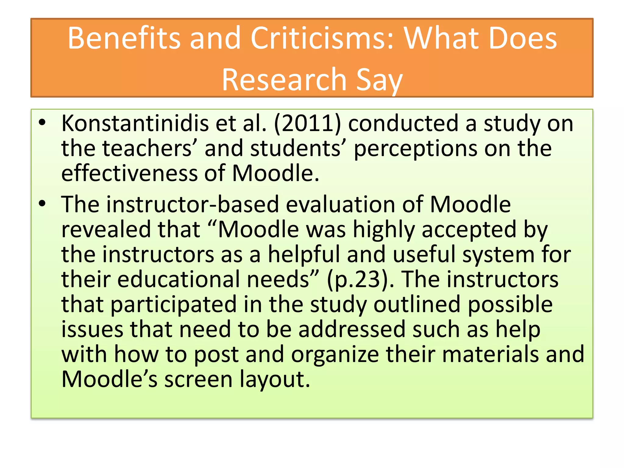 Benefits and Criticisms: What Does
             Research Say
• Konstantinidis et al. (2011) conducted a study on
  the teachers’ and students’ perceptions on the
  effectiveness of Moodle.
• The instructor-based evaluation of Moodle
  revealed that “Moodle was highly accepted by
  the instructors as a helpful and useful system for
  their educational needs” (p.23). The instructors
  that participated in the study outlined possible
  issues that need to be addressed such as help
  with how to post and organize their materials and
  Moodle’s screen layout.
 
