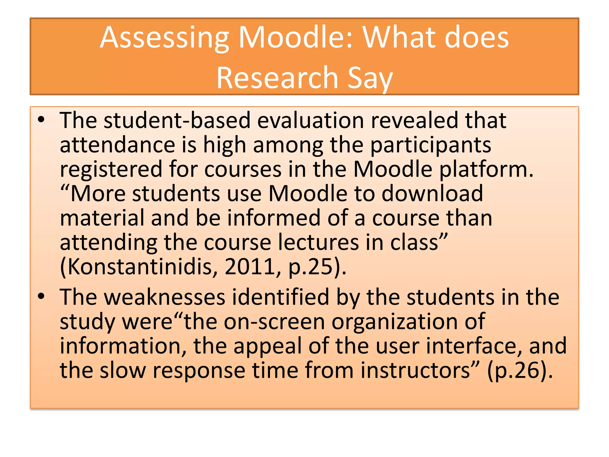 Assessing Moodle: What does
              Research Say
• The student-based evaluation revealed that
  attendance is high among the participants
  registered for courses in the Moodle platform.
  “More students use Moodle to download
  material and be informed of a course than
  attending the course lectures in class”
  (Konstantinidis, 2011, p.25).
• The weaknesses identified by the students in the
  study were“the on-screen organization of
  information, the appeal of the user interface, and
  the slow response time from instructors” (p.26).
 