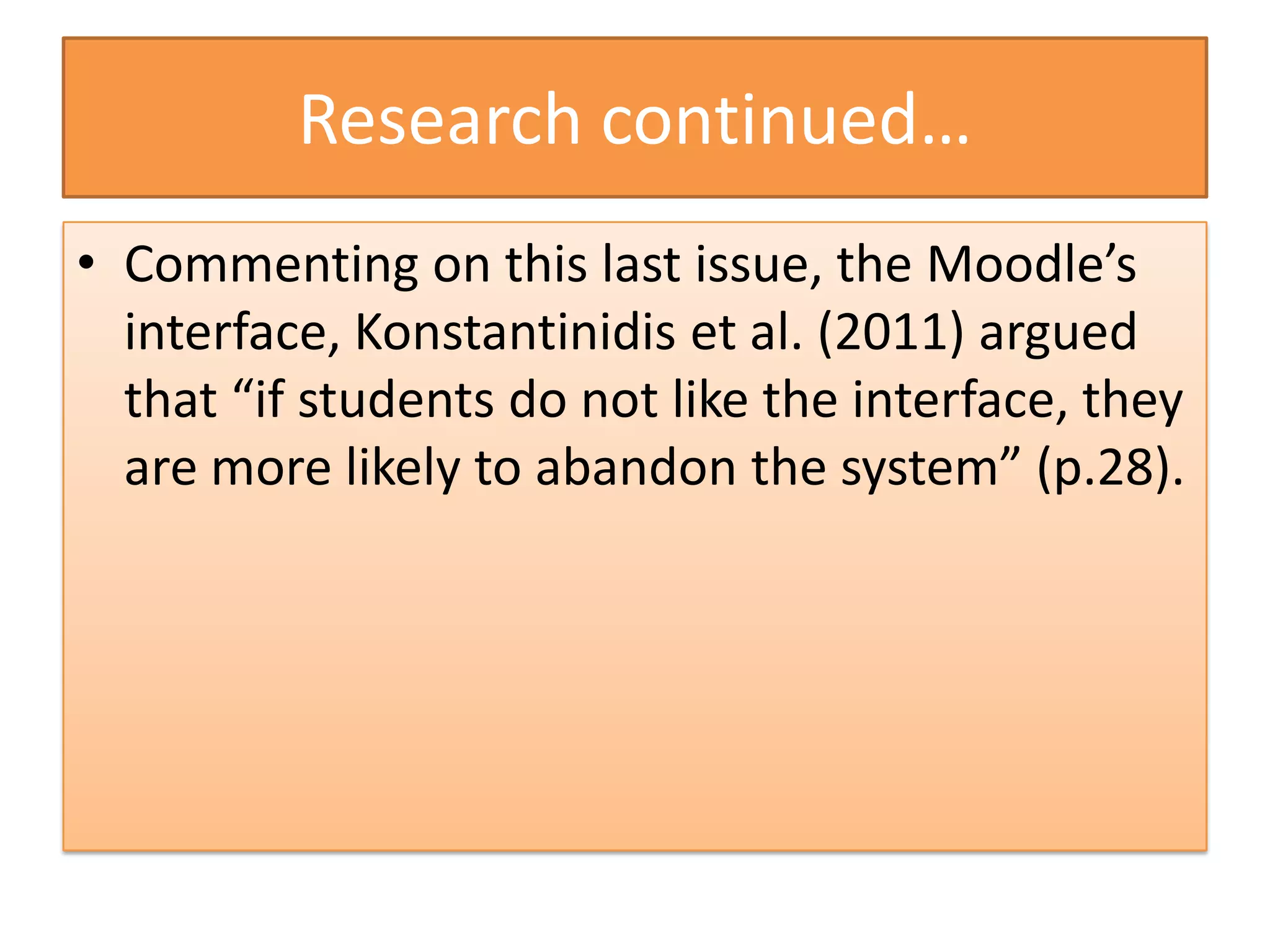 Research continued…
• Commenting on this last issue, the Moodle’s
  interface, Konstantinidis et al. (2011) argued
  that “if students do not like the interface, they
  are more likely to abandon the system” (p.28).
 