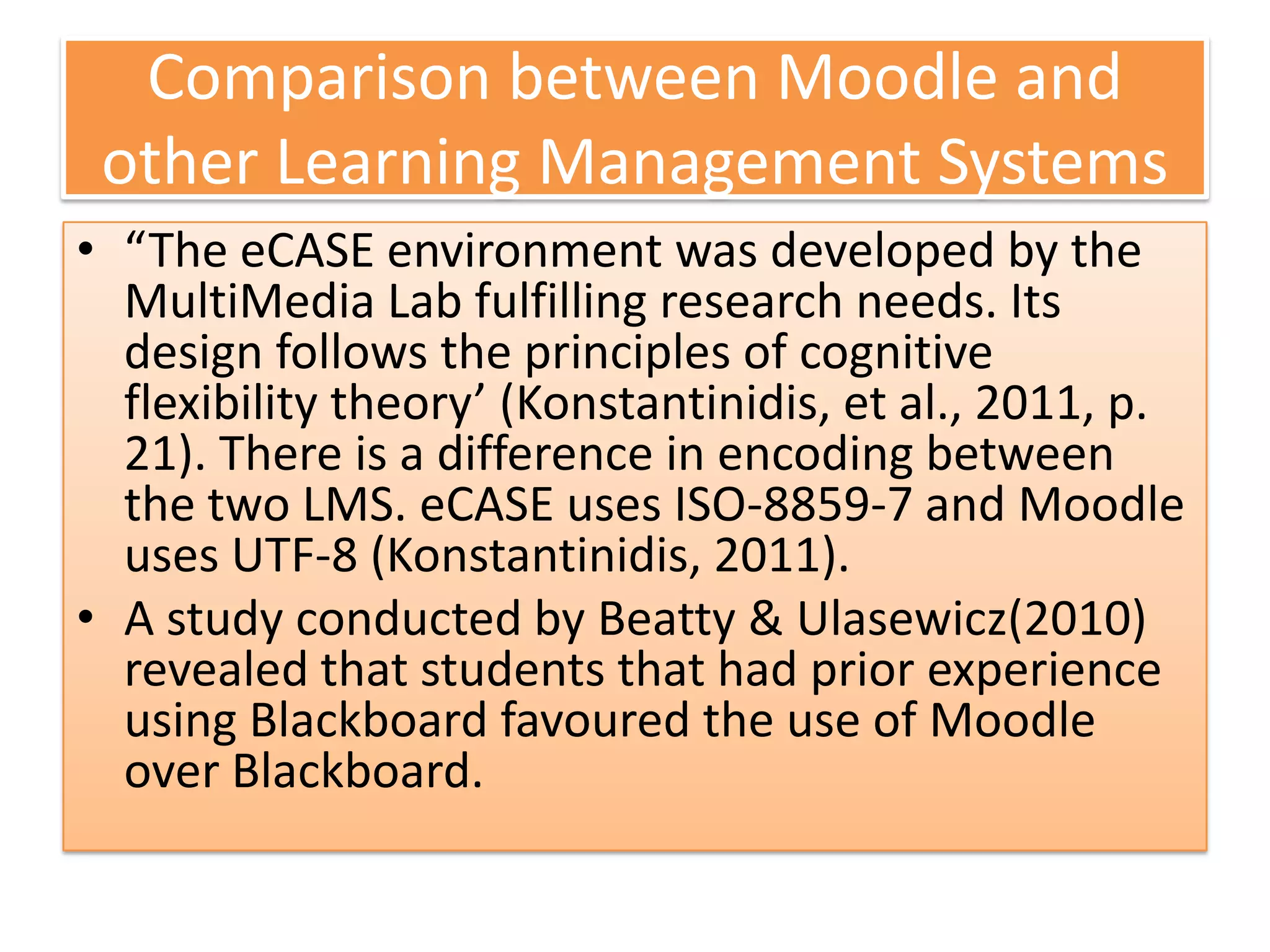 Comparison between Moodle and
 other Learning Management Systems
• “The eCASE environment was developed by the
  MultiMedia Lab fulfilling research needs. Its
  design follows the principles of cognitive
  flexibility theory’ (Konstantinidis, et al., 2011, p.
  21). There is a difference in encoding between
  the two LMS. eCASE uses ISO-8859-7 and Moodle
  uses UTF-8 (Konstantinidis, 2011).
• A study conducted by Beatty & Ulasewicz(2010)
  revealed that students that had prior experience
  using Blackboard favoured the use of Moodle
  over Blackboard.
 