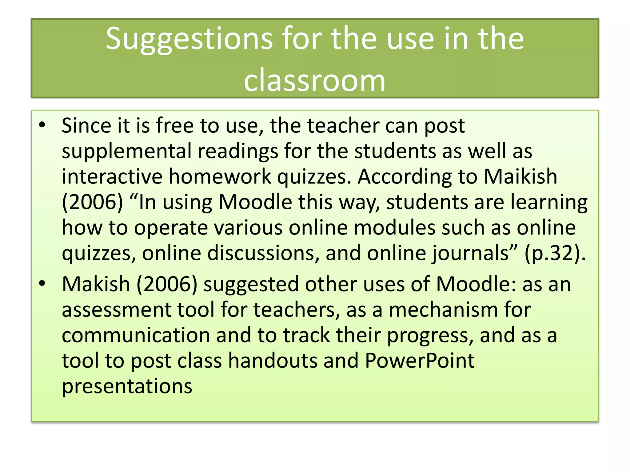 Suggestions for the use in the
                classroom
• Since it is free to use, the teacher can post
  supplemental readings for the students as well as
  interactive homework quizzes. According to Maikish
  (2006) “In using Moodle this way, students are learning
  how to operate various online modules such as online
  quizzes, online discussions, and online journals” (p.32).
• Makish (2006) suggested other uses of Moodle: as an
  assessment tool for teachers, as a mechanism for
  communication and to track their progress, and as a
  tool to post class handouts and PowerPoint
  presentations
 