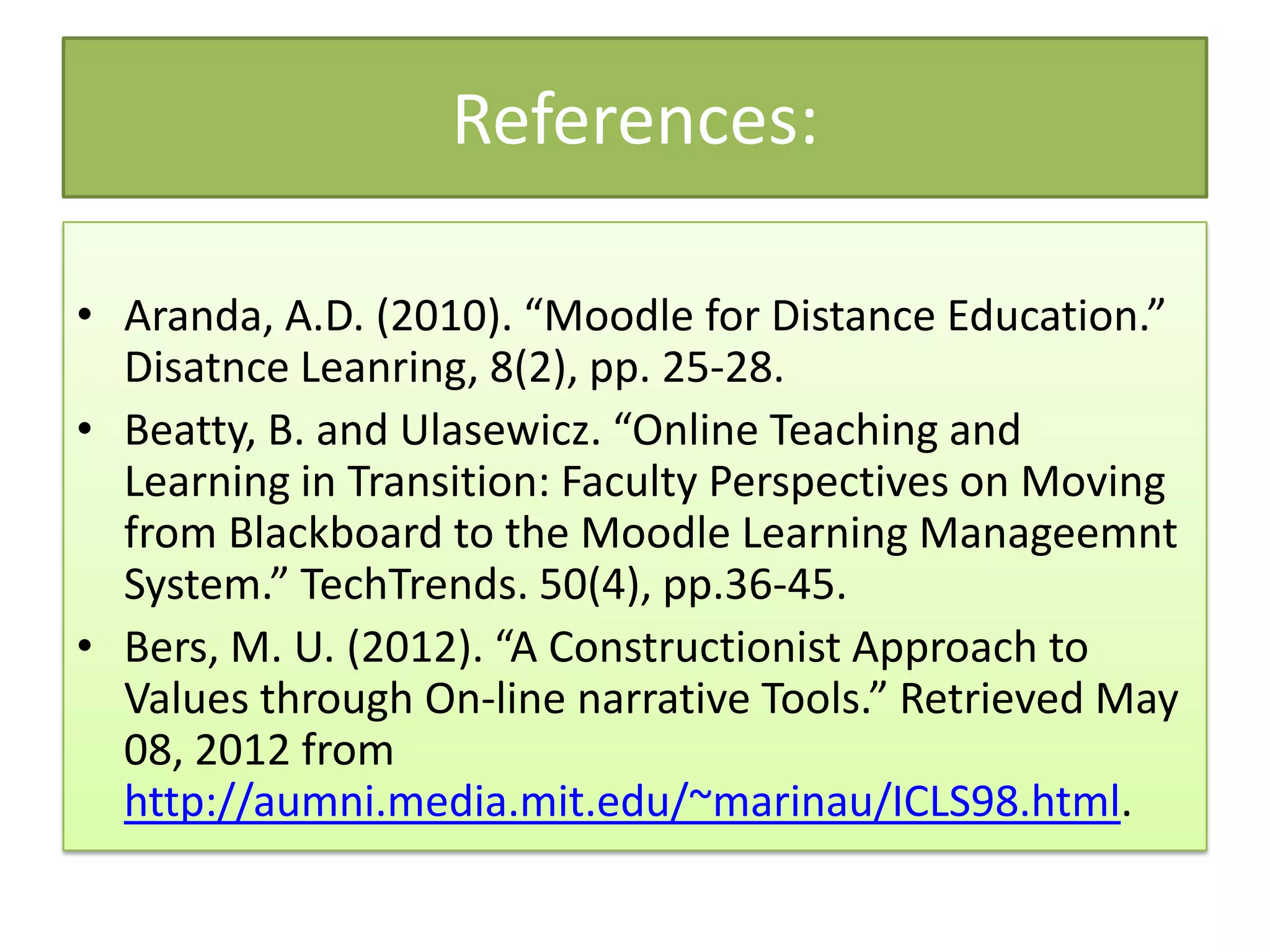 References:

• Aranda, A.D. (2010). “Moodle for Distance Education.”
  Disatnce Leanring, 8(2), pp. 25-28.
• Beatty, B. and Ulasewicz. “Online Teaching and
  Learning in Transition: Faculty Perspectives on Moving
  from Blackboard to the Moodle Learning Manageemnt
  System.” TechTrends. 50(4), pp.36-45.
• Bers, M. U. (2012). “A Constructionist Approach to
  Values through On-line narrative Tools.” Retrieved May
  08, 2012 from
  http://aumni.media.mit.edu/~marinau/ICLS98.html.
 