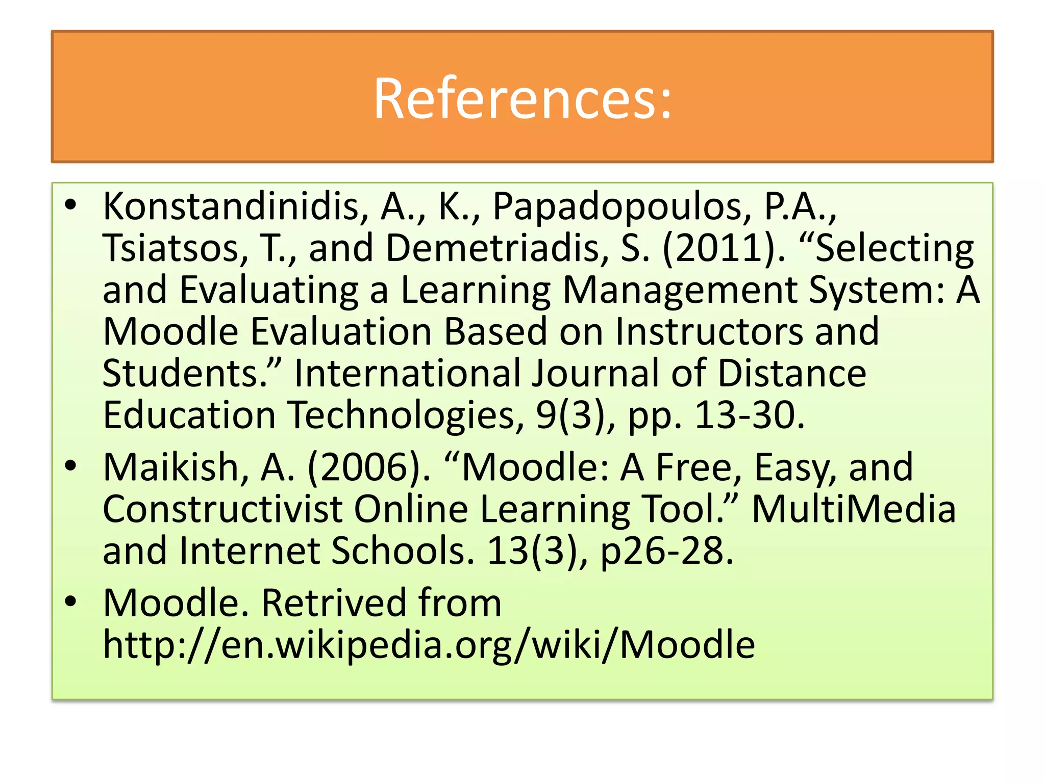 References:
• Konstandinidis, A., K., Papadopoulos, P.A.,
  Tsiatsos, T., and Demetriadis, S. (2011). “Selecting
  and Evaluating a Learning Management System: A
  Moodle Evaluation Based on Instructors and
  Students.” International Journal of Distance
  Education Technologies, 9(3), pp. 13-30.
• Maikish, A. (2006). “Moodle: A Free, Easy, and
  Constructivist Online Learning Tool.” MultiMedia
  and Internet Schools. 13(3), p26-28.
• Moodle. Retrived from
  http://en.wikipedia.org/wiki/Moodle
 