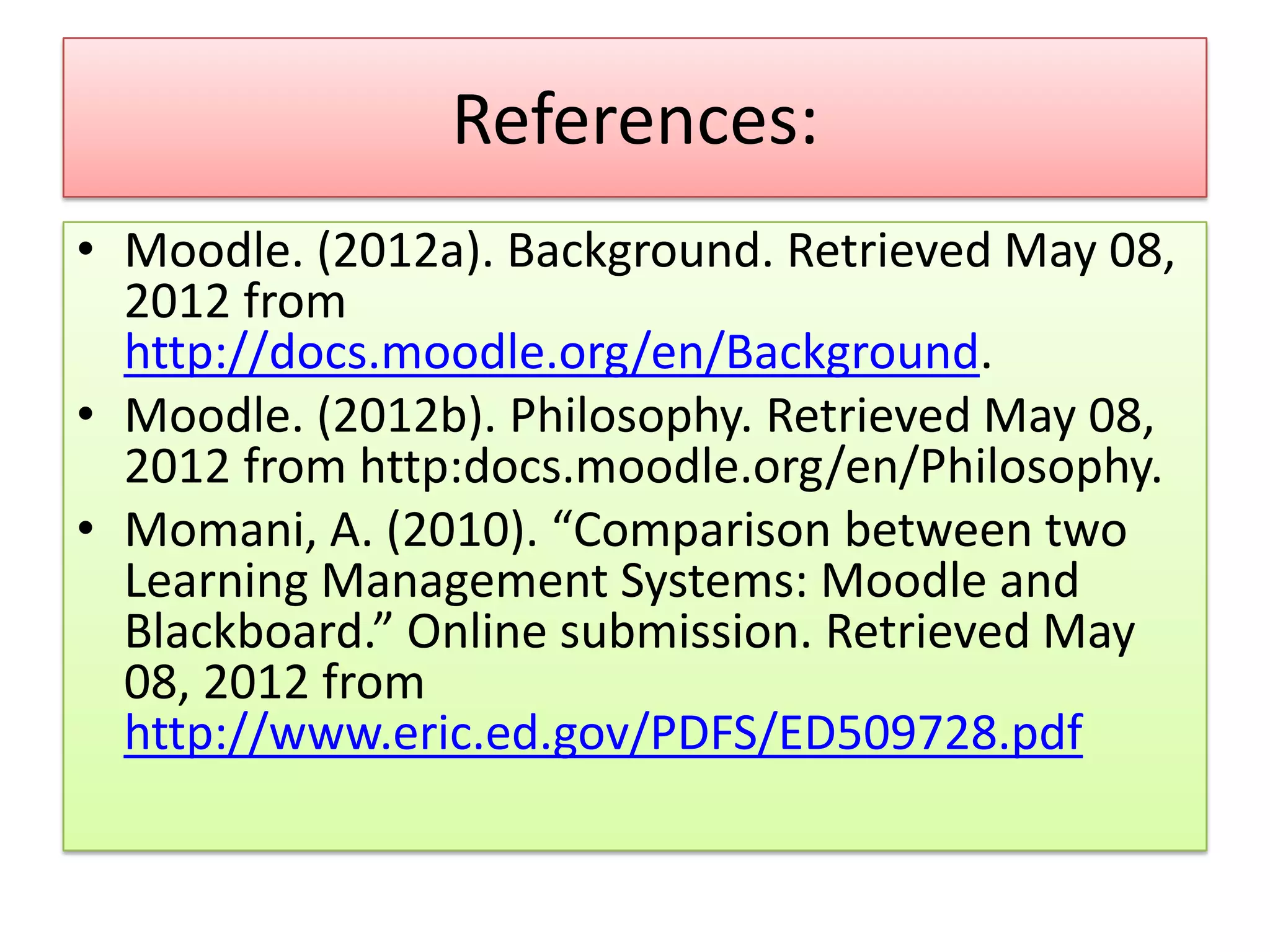 References:
• Moodle. (2012a). Background. Retrieved May 08,
  2012 from
  http://docs.moodle.org/en/Background.
• Moodle. (2012b). Philosophy. Retrieved May 08,
  2012 from http:docs.moodle.org/en/Philosophy.
• Momani, A. (2010). “Comparison between two
  Learning Management Systems: Moodle and
  Blackboard.” Online submission. Retrieved May
  08, 2012 from
  http://www.eric.ed.gov/PDFS/ED509728.pdf
 