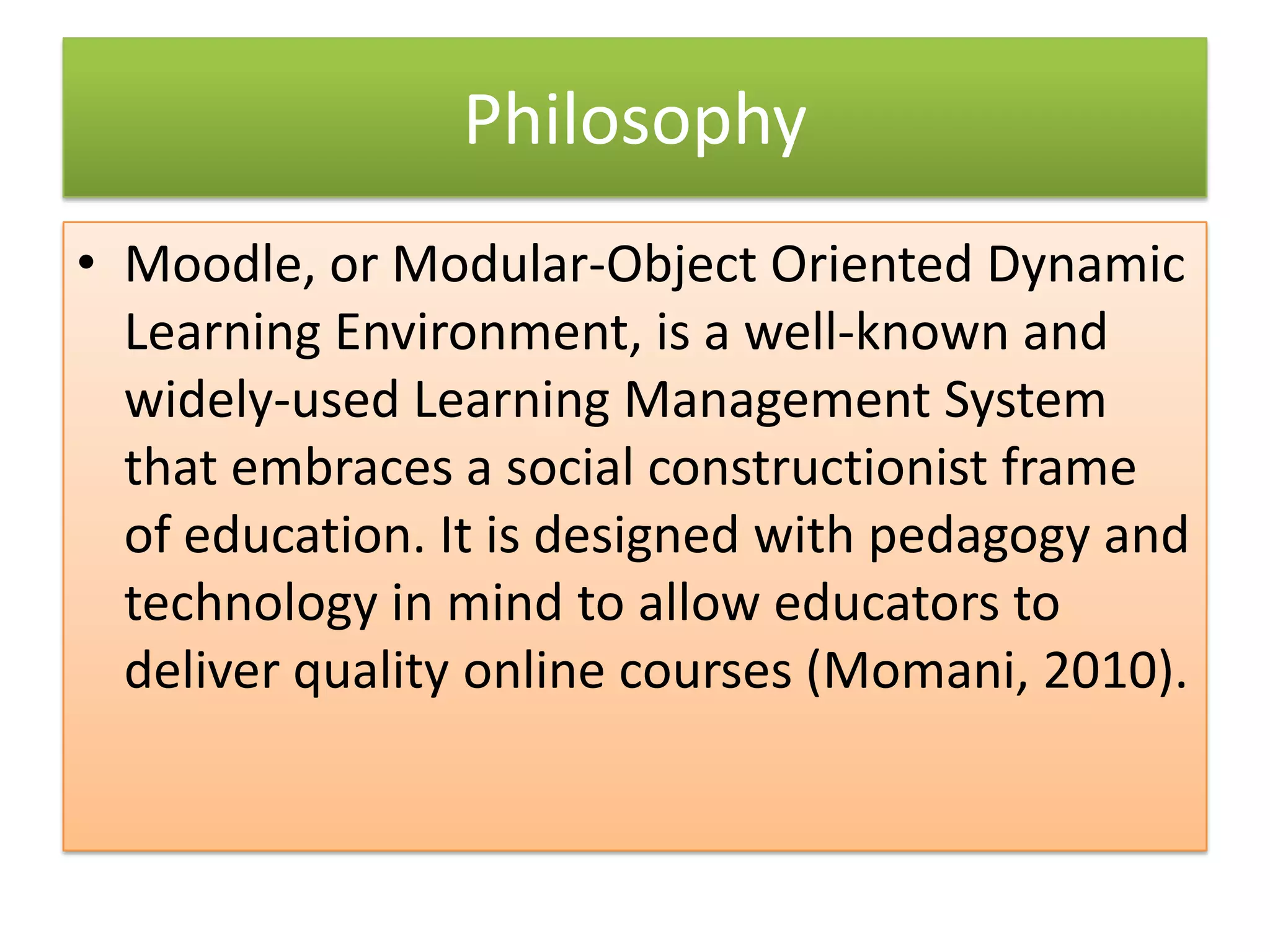 Philosophy
• Moodle, or Modular-Object Oriented Dynamic
  Learning Environment, is a well-known and
  widely-used Learning Management System
  that embraces a social constructionist frame
  of education. It is designed with pedagogy and
  technology in mind to allow educators to
  deliver quality online courses (Momani, 2010).
 