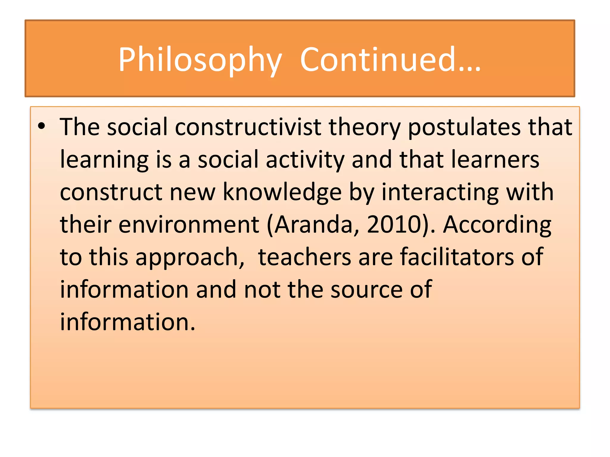 Philosophy Continued…
• The social constructivist theory postulates that
  learning is a social activity and that learners
  construct new knowledge by interacting with
  their environment (Aranda, 2010). According
  to this approach, teachers are facilitators of
  information and not the source of
  information.
 