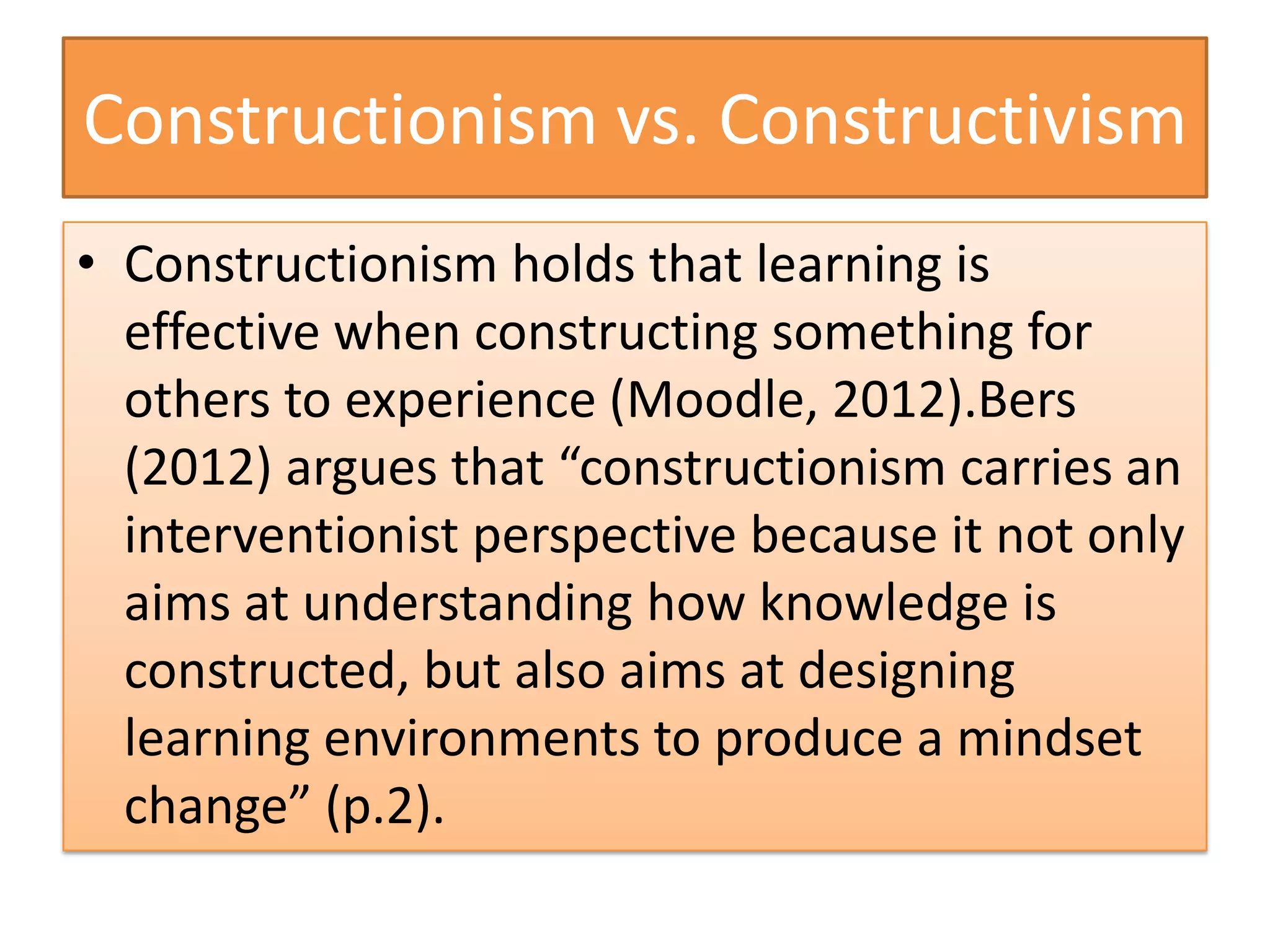 Constructionism vs. Constructivism
• Constructionism holds that learning is
  effective when constructing something for
  others to experience (Moodle, 2012).Bers
  (2012) argues that “constructionism carries an
  interventionist perspective because it not only
  aims at understanding how knowledge is
  constructed, but also aims at designing
  learning environments to produce a mindset
  change” (p.2).
 