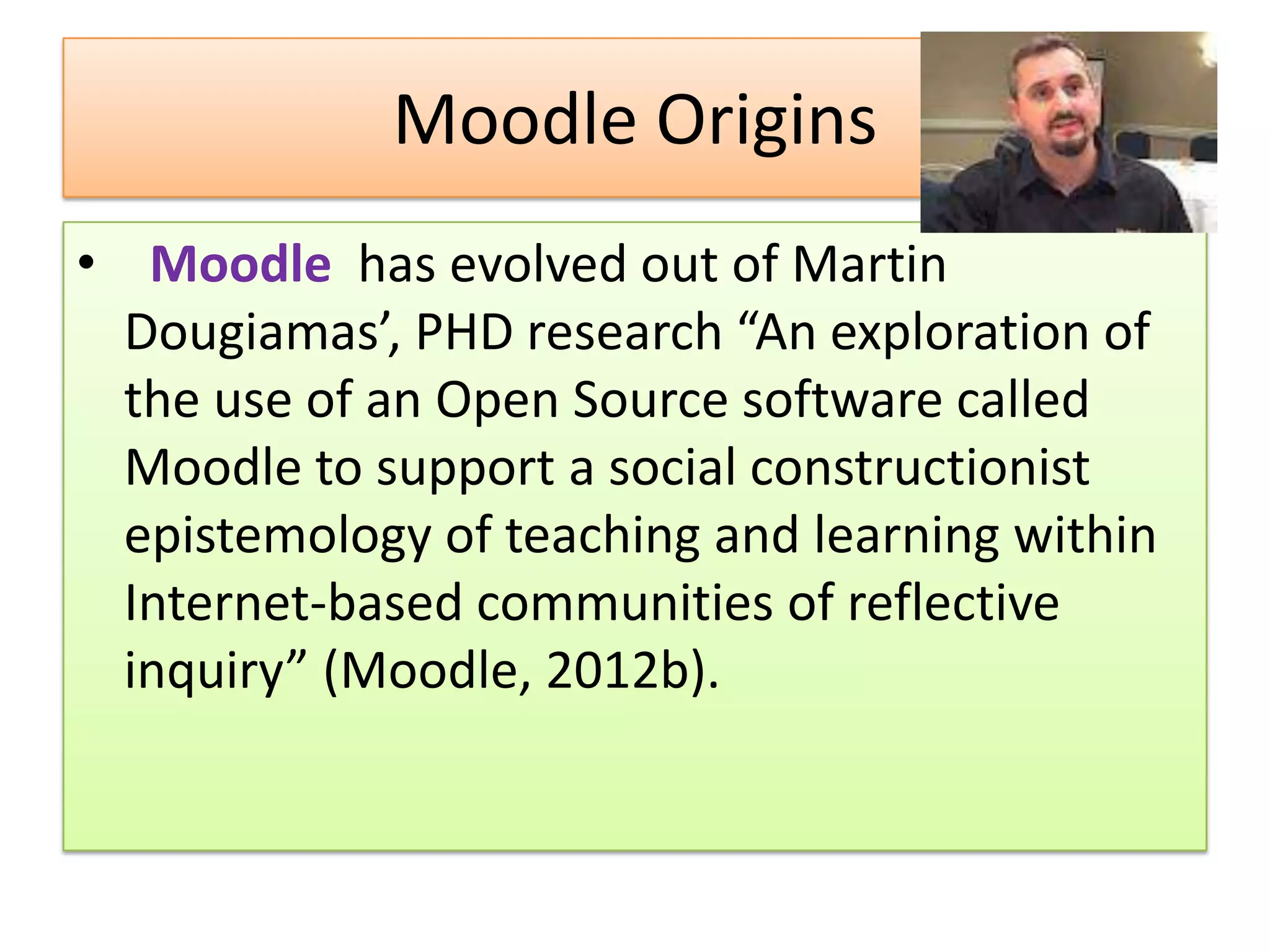 Moodle Origins
• Moodle has evolved out of Martin
  Dougiamas’, PHD research “An exploration of
  the use of an Open Source software called
  Moodle to support a social constructionist
  epistemology of teaching and learning within
  Internet-based communities of reflective
  inquiry” (Moodle, 2012b).
 
