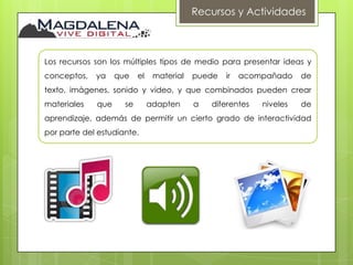 Recursos y Actividades



Los recursos son los múltiples tipos de medio para presentar ideas y
conceptos,   ya    que    el    material   puede   ir   acompañado    de
texto, imágenes, sonido y video, y que combinados pueden crear
materiales   que     se        adapten     a   diferentes   niveles   de
aprendizaje, además de permitir un cierto grado de interactividad
por parte del estudiante.
 