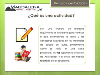 Recursos y Actividades




Son     una     manera           de   realizarle
seguimiento al estudiante para verificar
si está entendiendo la teoría y los
conceptos expuestos en los materiales
de    estudio   del     curso.    Similarmente
como      se    haría     en      una     clase
presencial, los VLE soportan la creación
de Actividades y el envío del trabajo
realizado por el estudiante.
 