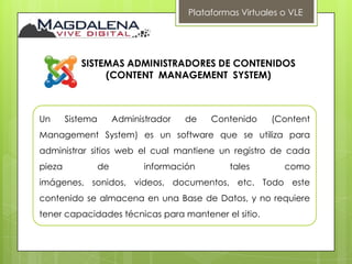 Plataformas Virtuales o VLE




           SISTEMAS ADMINISTRADORES DE CONTENIDOS
                (CONTENT MANAGEMENT SYSTEM)



Un      Sistema        Administrador   de   Contenido     (Content
Management System) es un software que se utiliza para
administrar sitios web el cual mantiene un registro de cada
pieza             de          información       tales        como
imágenes, sonidos, videos, documentos, etc. Todo este
contenido se almacena en una Base de Datos, y no requiere
tener capacidades técnicas para mantener el sitio.
 