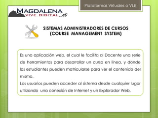 Plataformas Virtuales o VLE




            SISTEMAS ADMINISTRADORES DE CURSOS
                (COURSE MANAGEMENT SYSTEM)



Es una aplicación web, el cual le facilita al Docente una serie
de herramientas para desarrollar un curso en línea, y donde
los estudiantes pueden matricularse para ver el contenido del
mismo.
Los usuarios pueden acceder al sistema desde cualquier lugar
utilizando una conexión de Internet y un Explorador Web.
 
