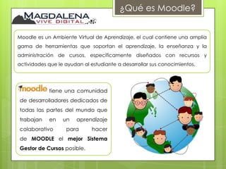 ¿Qué es Moodle?


Moodle es un Ambiente Virtual de Aprendizaje, el cual contiene una amplia
gama de herramientas que soportan el aprendizaje, la enseñanza y la
administración de cursos, específicamente diseñados con recursos y
actividades que le ayudan al estudiante a desarrollar sus conocimientos.




            tiene una comunidad
de desarrolladores dedicados de
todas las partes del mundo que
trabajan    en    un   aprendizaje
colaborativo       para       hacer
de MOODLE el mejor Sistema
Gestor de Cursos posible.
 