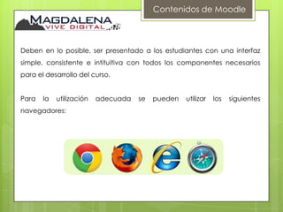 Contenidos de Moodle



Deben en lo posible, ser presentado a los estudiantes con una interfaz
simple, consistente e intituitiva con todos los componentes necesarios
para el desarrollo del curso.


Para   la   utilización   adecuada   se   pueden   utilizar   los   siguientes
navegadores:
 