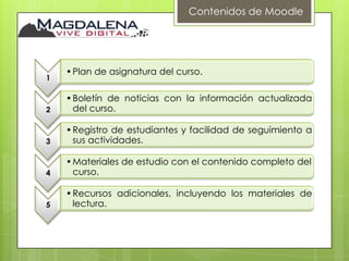 Contenidos de Moodle




    • Plan de asignatura del curso.
1

    • Boletín de noticias con la información actualizada
2     del curso.

    • Registro de estudiantes y facilidad de seguimiento a
3     sus actividades.

    • Materiales de estudio con el contenido completo del
4     curso.

    • Recursos adicionales, incluyendo los materiales de
5     lectura.
 