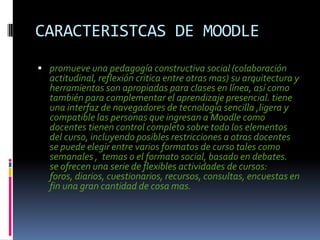 CARACTERISTCAS DE MOODLE
 promueve una pedagogía constructiva social (colaboración
  actitudinal, reflexión critica entre otras mas) su arquitectura y
  herramientas son apropiadas para clases en línea, así como
  también para complementar el aprendizaje presencial. tiene
  una interfaz de navegadores de tecnología sencilla ,ligera y
  compatible las personas que ingresan a Moodle como
  docentes tienen control completo sobre todo los elementos
  del curso, incluyendo posibles restricciones a otras docentes
  se puede elegir entre varios formatos de curso tales como
  semanales , temas o el formato social, basado en debates.
  se ofrecen una serie de flexibles actividades de cursos:
  foros, diarios, cuestionarios, recursos, consultas, encuestas en
  fin una gran cantidad de cosa mas.
 