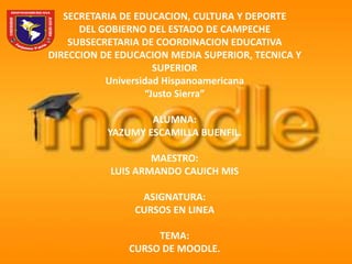 SECRETARIA DE EDUCACION, CULTURA Y DEPORTE
      DEL GOBIERNO DEL ESTADO DE CAMPECHE
    SUBSECRETARIA DE COORDINACION EDUCATIVA
DIRECCION DE EDUCACION MEDIA SUPERIOR, TECNICA Y
                     SUPERIOR
           Universidad Hispanoamericana
                   “Justo Sierra”

                   ALUMNA:
           YAZUMY ESCAMILLA BUENFIL.

                   MAESTRO:
           LUIS ARMANDO CAUICH MIS

                 ASIGNATURA:
                CURSOS EN LINEA

                    TEMA:
               CURSO DE MOODLE.
 