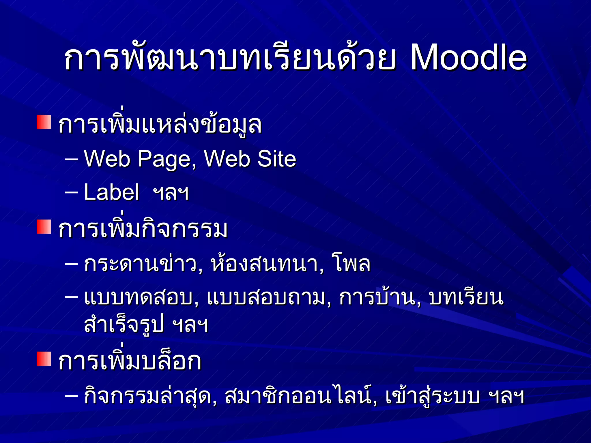 การพัฒนาบทเรียนด้วย Moodle
การเพิ่มแหล่งข้อมูล
– Web Page, Web Site
– Label ฯลฯ
การเพิ่มกิจกรรม
– กระดานข่าว, ห้องสนทนา, โพล
– แบบทดสอบ, แบบสอบถาม, การบ้าน, บทเรียน
  สำาเร็จรูป ฯลฯ
การเพิ่มบล็อก
– กิจกรรมล่าสุด, สมาชิกออนไลน์, เข้าสู่ระบบ ฯลฯ
 