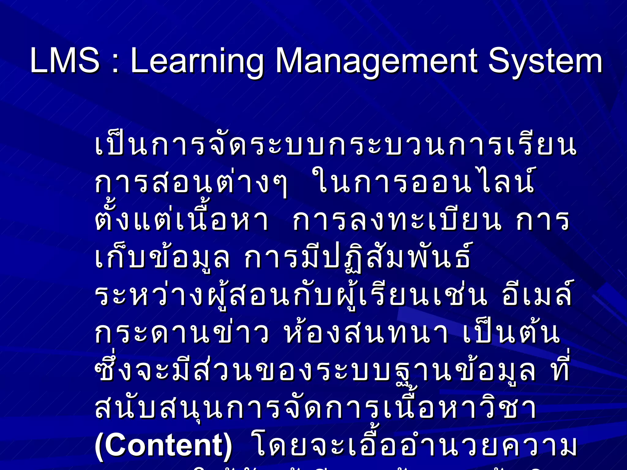 LMS : Learning Management System

   เป็น การจัด ระบบกระบวนการเรีย น
   การสอนต่า งๆ ในการออนไลน์
   ตั้ง แต่เ นื้อ หา การลงทะเบีย น การ
   เก็บ ข้อ มูล การมีป ฏิส ัม พัน ธ์
   ระหว่า งผูส อนกับ ผู้เ รีย นเช่น อีเ มล์
                 ้
   กระดานข่า ว ห้อ งสนทนา เป็น ต้น
   ซึ่ง จะมีส ่ว นของระบบฐานข้อ มูล ที่
   สนับ สนุน การจัด การเนื้อ หาวิช า
   (Content) โดยจะเอื้อ อำา นวยความ
 