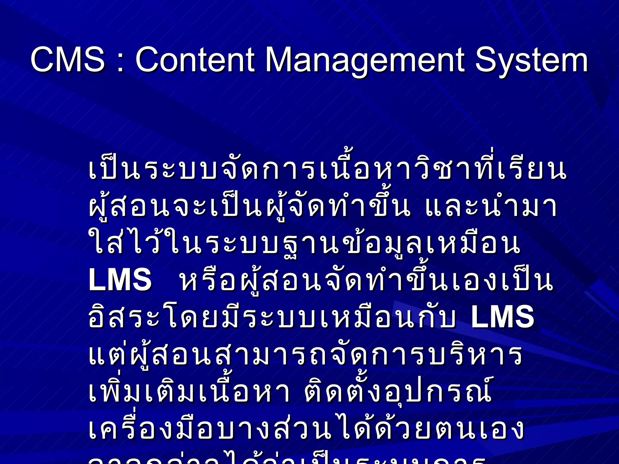 CMS : Content Management System


   เป็น ระบบจัด การเนื้อ หาวิช าที่เ รีย น
   ผู้ส อนจะเป็น ผูจ ัด ทำา ขึน และนำา มา
                     ้         ้
   ใส่ไ ว้ใ นระบบฐานข้อ มูล เหมือ น
   LMS หรือ ผู้ส อนจัด ทำา ขึน เองเป็น
                                   ้
   อิส ระโดยมีร ะบบเหมือ นกับ LMS
   แต่ผ ู้ส อนสามารถจัด การบริห าร
   เพิม เติม เนื้อ หา ติด ตั้ง อุป กรณ์
       ่
   เครื่อ งมือ บางส่ว นได้ด ้ว ยตนเอง
 