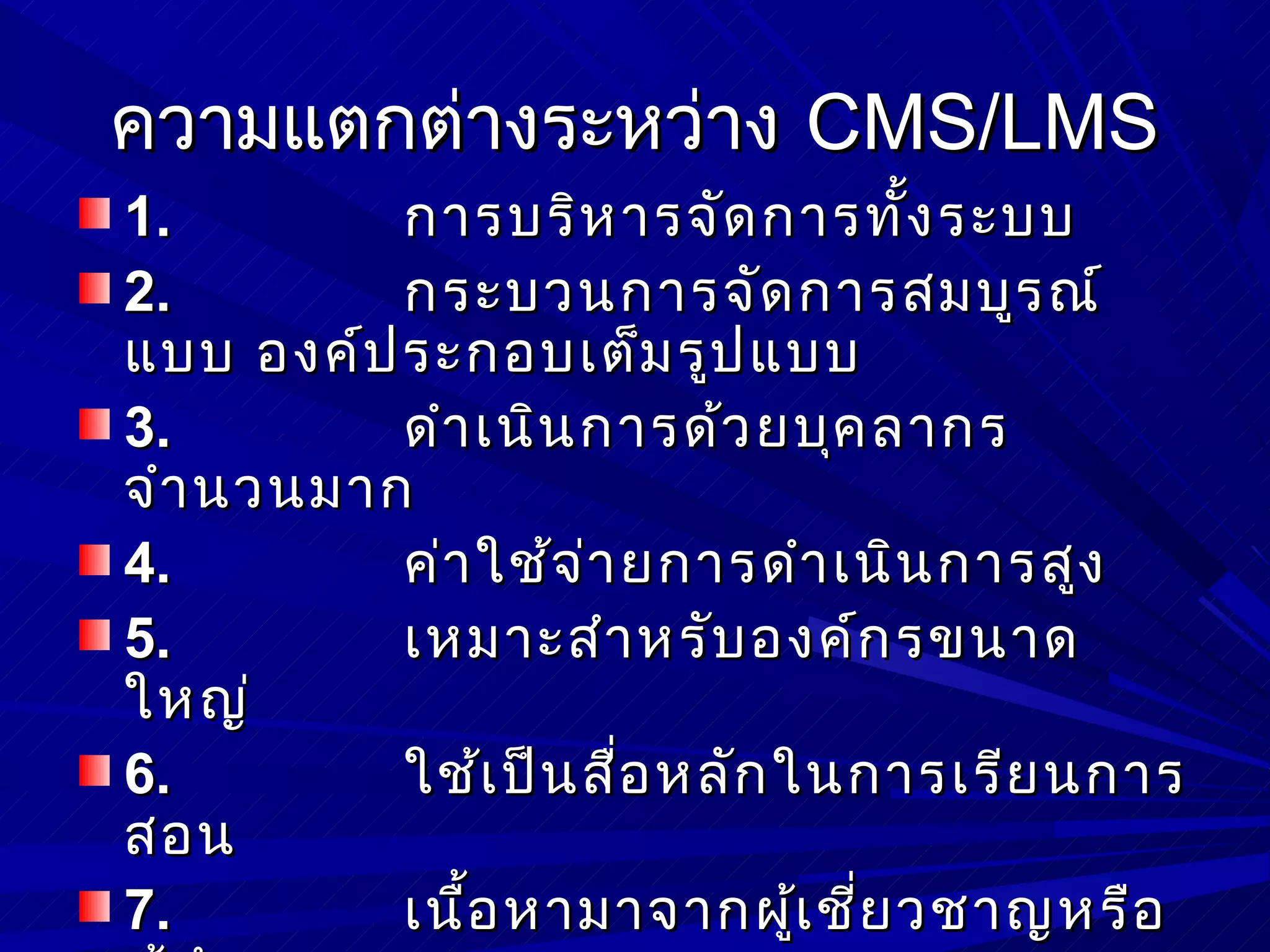 ความแตกต่างระหว่าง CMS/LMS
1.       การบริห ารจัด การทั้ง ระบบ
2.       กระบวนการจัด การสมบูร ณ์
แบบ องค์ป ระกอบเต็ม รูป แบบ
3.       ดำา เนิน การด้ว ยบุค ลากร
จำา นวนมาก
4.       ค่า ใช้จ ่า ยการดำา เนิน การสูง
5.       เหมาะสำา หรับ องค์ก รขนาด
ใหญ่
6.       ใช้เ ป็น สือ หลัก ในการเรีย นการ
                     ่
สอน
7.       เนือ หามาจากผูเ ชีย วชาญหรือ
            ้               ้ ่
 