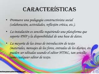 Características
• Promueve una pedagogía constructivista social
  (colaboración, actividades, reflexión crítica, etc.).
• La instalación es sencilla requiriendo una plataforma que
  soporte PHP y la disponibilidad de una base de datos.
• La mayoría de las áreas de introducción de texto
  (materiales, mensajes de los foros, entradas de los diarios, etc.)
  pueden ser editadas usando el editor HTML, tan sencillo
  como cualquier editor de texto.
 
