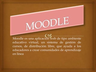 Moodle es una aplicación web de tipo ambiente
educativo virtual, un sistema de gestión de
cursos, de distribución libre, que ayuda a los
educadores a crear comunidades de aprendizaje
en línea
 