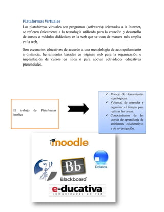 Plataformas Virtuales
     Las plataformas virtuales son programas (softwares) orientados a la Internet ,
     se refieren únicamente a la tecnología utilizada para la creación y desarrollo
     de cursos o módulos didácticos en la web que se usan de manera más amplia
     en la web.

     Son escenarios educativos de acuerdo a una metodología de acompañamiento
     a distancia; herramientas basadas en páginas web para la organización e
     implantación de cursos en línea o para apoyar actividades educativas
     presenciales.




                                                            Manejo de Herramientas
                                                             tecnológicas.
                                                            Voluntad de aprender y
                                                             organizar el tiempo para
El trabajo   de   Plataformas                                realizar las tareas.
implica                                                     Conocimientos de las
                                                             teorías de aprendizaje de
                                                             ambientes colaborativos
                                                             y de investigación.
 