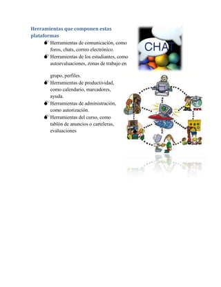 Herramientas que componen estas
plataformas
      Herramientas de comunicación, como
        foros, chats, correo electrónico.
      Herramientas de los estudiantes, como
        autoevaluaciones, zonas de trabajo en

       grupo, perfiles.
      Herramientas de productividad,
       como calendario, marcadores,
       ayuda.
      Herramientas de administración,
       como autorización.
      Herramientas del curso, como
       tablón de anuncios o carteleras,
       evaluaciones
 
