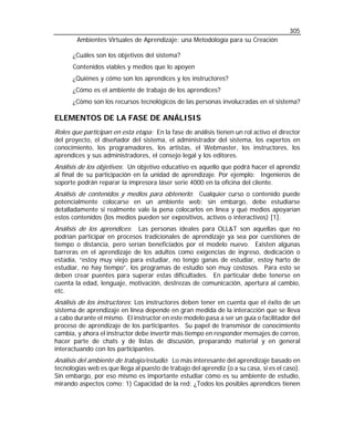 305
        Ambientes Virtuales de Aprendizaje: una Metodología para su Creación

      ¿Cuáles son los objetivos del sistema?
      Contenidos viables y medios que lo apoyen
      ¿Quiénes y cómo son los aprendices y los instructores?
      ¿Cómo es el ambiente de trabajo de los aprendices?
      ¿Cómo son los recursos tecnológicos de las personas involucradas en el sistema?

ELEMENTOS DE LA FASE DE ANÁLISIS
Roles que participan en esta etapa: En la fase de análisis tienen un rol activo el director
del proyecto, el diseñador del sistema, el administrador del sistema, los expertos en
conocimiento, los programadores, los artistas, el Webmaster, los instructores, los
aprendices y sus administradores, el consejo legal y los editores.
Análisis de los objetivos: Un objetivo educativo es aquello que podrá hacer el aprendiz
al final de su participación en la unidad de aprendizaje. Por ejemplo: Ingenieros de
soporte podrán reparar la impresora láser serie 4000 en la oficina del cliente.
Análisis de contenidos y medios para obtenerlo: Cualquier curso o contenido puede
potencialmente colocarse en un ambiente web; sin embargo, debe estudiarse
detalladamente si realmente vale la pena colocarlos en línea y qué medios apoyarían
estos contenidos (los medios pueden ser expositivos, activos o interactivos) [1].
Análisis de los aprendices: Las personas ideales para OLL&T son aquellas que no
podrían participar en procesos tradicionales de aprendizaje ya sea por cuestiones de
tiempo o distancia, pero serían beneficiados por el modelo nuevo. Existen algunas
barreras en el aprendizaje de los adultos como exigencias de ingreso, dedicación o
estadía, “estoy muy viejo para estudiar, no tengo ganas de estudiar, estoy harto de
estudiar, no hay tiempo”, los programas de estudio son muy costosos. Para esto se
deben crear puentes para superar estas dificultades. En particular debe tenerse en
cuenta la edad, lenguaje, motivación, destrezas de comunicación, apertura al cambio,
etc.
Análisis de los instructores: Los instructores deben tener en cuenta que el éxito de un
sistema de aprendizaje en línea depende en gran medida de la interacción que se lleva
a cabo durante el mismo. El instructor en este modelo pasa a ser un guía o facilitador del
proceso de aprendizaje de los participantes. Su papel de transmisor de conocimiento
cambia, y ahora el instructor debe invertir más tiempo en responder mensajes de correo,
hacer parte de chats y de listas de discusión, preparando material y en general
interactuando con los participantes.
Análisis del ambiente de trabajo/estudio: Lo más interesante del aprendizaje basado en
tecnologías web es que llega al puesto de trabajo del aprendiz (o a su casa, si es el caso).
Sin embargo, por eso mismo es importante estudiar cómo es su ambiente de estudio,
mirando aspectos como: 1) Capacidad de la red: ¿Todos los posibles aprendices tienen
 