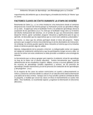 309
        Ambientes Virtuales de Aprendizaje: una Metodología para su Creación

requerimientos del ambiente que se desea lograr y el modelo de interfaz (el “theme” que
se usará).

FACTORES CLAVES DE ÉXITO DURANTE LA ETAPA DE DISEÑO
Retomando de Galvis [op. cit.] es crítico involucrar a los instructores desde el comienzo
del proceso de creación del sistema porque su motivación y la de sus aprendices influye
en su éxito. El papel que toma el facilitador frente a la unidad de aprendizaje afecta la
aceptación de los aprendices [ibid.] “Es vital que el facilitador tenga claro su rol dentro
del diseño motivacional del sistemas, en el sentido de que sus intervenciones deben
despertar interés, ganar curiosidad, asegurar relevancia y significancia para lo que se
aprende, sin descuidar que las expectativas que se creen sean valederas y alcanzables.”
Así mismo, es clave que los artistas participen desde el inicio del proyecto. Podría
pensarse que su papel es menos trascendental que la de los diseñadores de instrucción;
sin embargo, los artistas pueden aportar ideas relevantes al sistema que al no incluirlas
desde el comienzo pierden algo de validez.
Además, independiente de la conexión a Internet, es indispensable contar con equipos
de trabajo de rendimiento satisfactorio y que los participantes tengan acceso a ellos; en
caso de no contar con estas condiciones se debe proceder a establecer una estrategia de
dotación.
La herramienta que se desea apropiar para soportar el ambiente virtual de aprendizaje
va muy de la mano con el diseño educativo. Existen herramientas que “soportan
administración de los estudiantes (registro, sillabus, acceso a recursos globales) y/o de
los recursos de aprendizaje (medios expositivos y activos), de los procesos de
aprendizaje (medios interactivos) y/o de los procesos de evaluación de los aprendizajes
y del programa”. [ibid.]
En la mayoría de los casos no existen restricciones en cuanto a almacenamiento se
refiere y existen los extremos donde se colocan en un solo directorio toda la información
y los datos de la clase en línea. Aunque esto es muy sencillo cuando la cantidad de datos
es pequeña, a medida que crecen las clases en línea el mantenimiento se vuelve más
difícil. Para facilitarlo, se recomienda separar y organizar la información en directorios
diferentes.
 