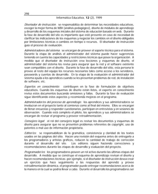298
                         Informática Educativa, 12 (2), 1999

Diseñador de instrucción: se responsabiliza de determinar las necesidades educativas,
escoger la mejor forma de WBI (análisis pedagógico), diseño de módulos de aprendizaje
y desarrollo de los esquemas iniciales del sistema de educación basado en web. Durante
la fase de desarrollo del site es importante que esté presente en caso de necesidad de
clarificar las indicaciones de los esquemas y negociar los cambios en el diseño obligados
por limitaciones técnicas o cambios en tiempo o recursos. El diseñador de instrucción
guía el proceso de evaluación.
Administradores del sistema: se encargan de proveer el soporte técnico para el sistema.
Durante la etapa de análisis el administrador del sistema puede hacer sugerencias
teniendo en cuenta las capacidades y restricciones técnicas que posee la organización. A
medida que el diseñador de instrucción crea lecciones y esquemas de diseño, el
administrador del sistema los revisa para asegurar que la red y el software existente
sean compatibles con el diseño. Durante la fase de desarrollo del sitio, esta persona le
provee al resto del equipo los recursos necesarios tales como acceso a los servidores,
passwords y cuentas de desarrollo. En la etapa de la evaluación el administrador del
sistema ayuda a los aprendices cuando se les presentan problemas de red, de instalación
de software, etc.
Expertos en conocimiento:      contribuyen en la fase de formulación de objetivos
educativos. Cuando los esquemas de diseño están listos, el experto en conocimiento
revisa estos documentos buscando omisiones y fallas. Durante la fase de evaluación
sigue identificando estos aspectos y recomienda mejoras en el programa.
Administrador/es del proceso de aprendizaje: los aprendices y sus administradores se
involucran en el proyecto tanto al comienzo como al final del mismo. Ellos se encargan
de llenar encuestas y responder cuestionarios, participan en entrevistas y en sesiones de
observación. Cuando está completo el piloto, los aprendices y sus administradores se
encargan de revisar el programa y proveer retroalimentación.
Consejero legal: el rol del consejero legal es revisar los documentos y esquemas de
diseño para asegurar que no se presenten problemas referentes de copyright, uso de
patentes o mal uso de información propietaria.
Editor/es: se responsabilizan de la gramática, consistencia y claridad de los textos
usados en las páginas del sitio. Hacen una revisión del esquema antes de entregarlo a
los programadores y artistas gráficos, reducen la cantidad de trabajo de corrección
durante el desarrollo del site.      Los editores siguen haciendo correcciones y
recomendaciones durante las etapas de desarrollo y evaluación del proyecto.
Programador/es: los programadores poseen un rol activo durante las últimas etapas del
desarrollo. A medida que se construye el esquema de aprendizaje revisan el diseño y
hacen recomendaciones técnicas: por ejemplo, si el diseñador de instrucción desea crear
un ejercicio que hace seguimiento a las respuestas del aprendiz y provee
retroalimentación dinámica, el programador puede entregar recomendaciones acerca de
la manera en la cual se podría llevar a cabo. Durante el desarrollo los programadores ser
 